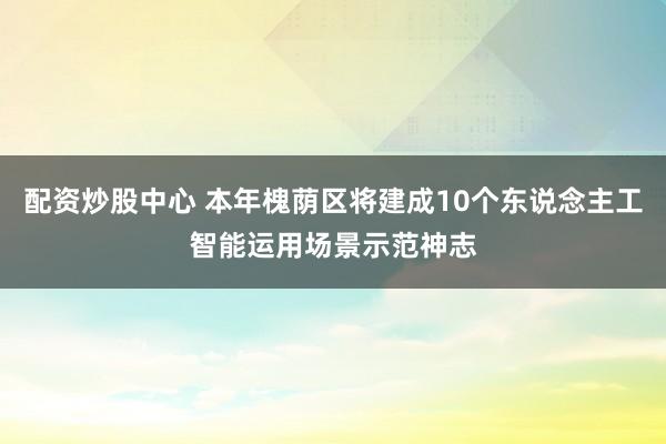 配资炒股中心 本年槐荫区将建成10个东说念主工智能运用场景示范神志