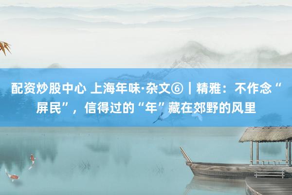 配资炒股中心 上海年味·杂文⑥｜精雅：不作念“屏民”，信得过的“年”藏在郊野的风里