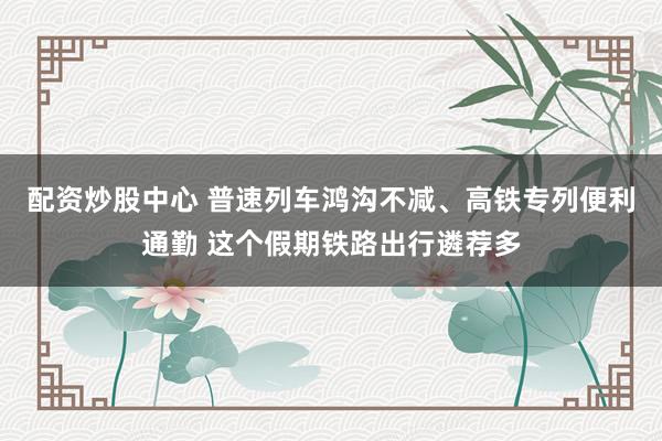 配资炒股中心 普速列车鸿沟不减、高铁专列便利通勤 这个假期铁路出行遴荐多