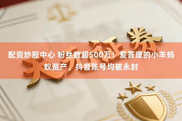 配资炒股中心 粉丝数超500万！爱答理的小羊蚂蚁资产、抖音账号均被永封