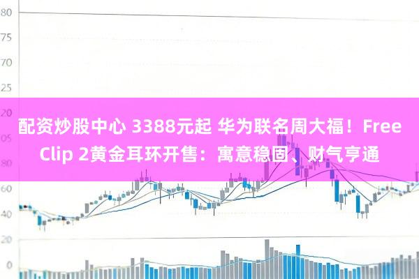 配资炒股中心 3388元起 华为联名周大福！FreeClip 2黄金耳环开售：寓意稳固、财气亨通