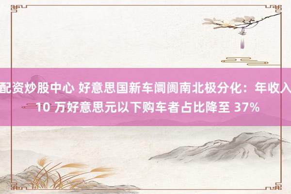 配资炒股中心 好意思国新车阛阓南北极分化：年收入 10 万好意思元以下购车者占比降至 37%