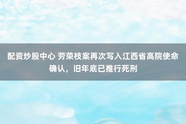 配资炒股中心 劳荣枝案再次写入江西省高院使命确认，旧年底已推行死刑