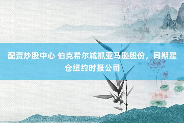 配资炒股中心 伯克希尔减抓亚马逊股份，同期建仓纽约时报公司