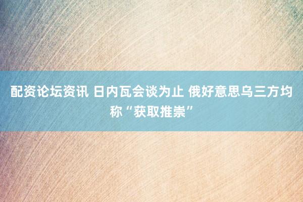 配资论坛资讯 日内瓦会谈为止 俄好意思乌三方均称“获取推崇”