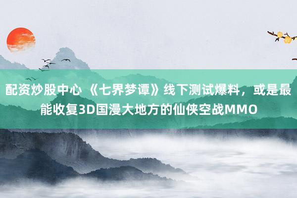 配资炒股中心 《七界梦谭》线下测试爆料，或是最能收复3D国漫大地方的仙侠空战MMO