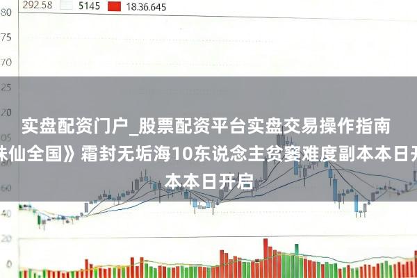 实盘配资门户_股票配资平台实盘交易操作指南 《诛仙全国》霜封无垢海10东说念主贫窭难度副本本日开启