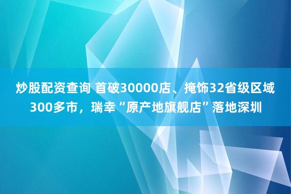 炒股配资查询 首破30000店、掩饰32省级区域300多市，瑞幸“原产地旗舰店”落地深圳