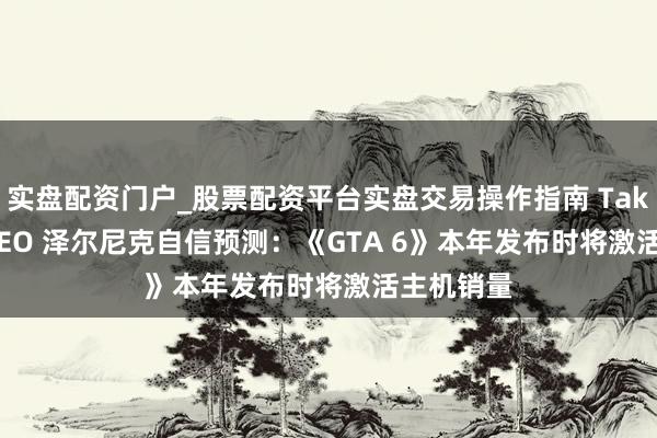 实盘配资门户_股票配资平台实盘交易操作指南 Take-Two CEO 泽尔尼克自信预测：《GTA 6》本年发布时将激活主机销量
