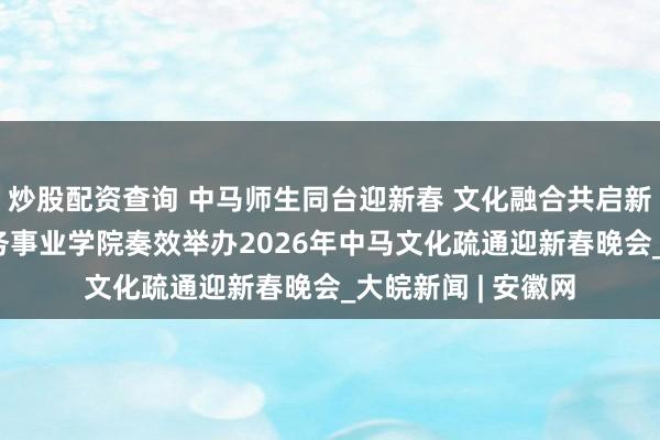 炒股配资查询 中马师生同台迎新春 文化融合共启新征途 安徽绿海商务事业学院奏效举办2026年中马文化疏通迎新春晚会_大皖新闻 | 安徽网