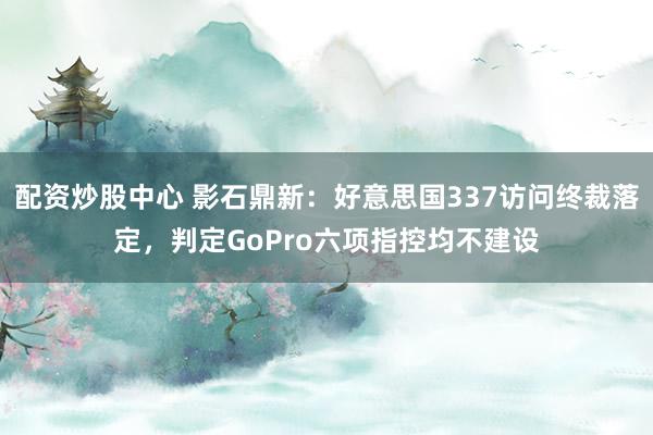 配资炒股中心 影石鼎新：好意思国337访问终裁落定，判定GoPro六项指控均不建设