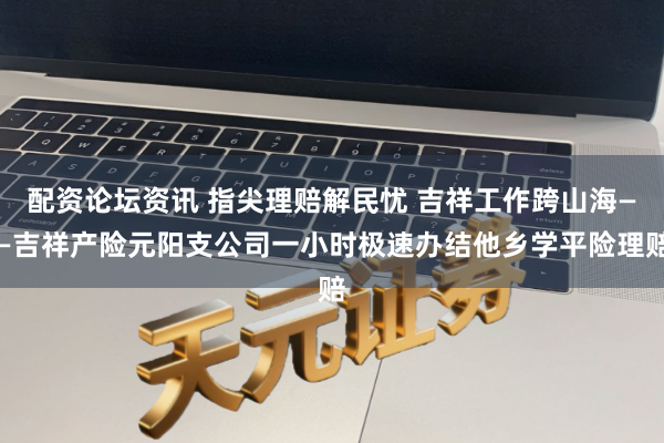配资论坛资讯 指尖理赔解民忧 吉祥工作跨山海——吉祥产险元阳支公司一小时极速办结他乡学平险理赔