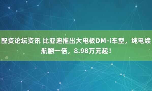 配资论坛资讯 比亚迪推出大电板DM-i车型，纯电续航翻一倍，8.98万元起！