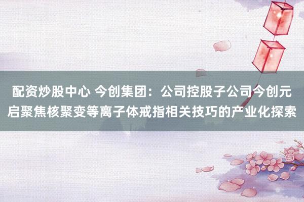 配资炒股中心 今创集团：公司控股子公司今创元启聚焦核聚变等离子体戒指相关技巧的产业化探索
