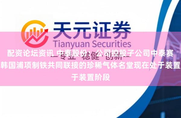 配资论坛资讯 中泰股份：公司控股子公司中泰赛能与韩国浦项制铁共同联接的珍稀气体名堂现在处于装置阶段