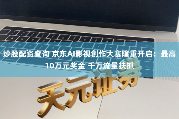 炒股配资查询 京东AI影视创作大赛隆重开启：最高10万元奖金 千万流量扶抓