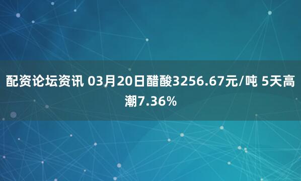 配资论坛资讯 03月20日醋酸3256.67元/吨 5天高潮7.36%