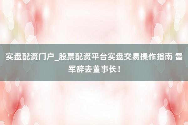 实盘配资门户_股票配资平台实盘交易操作指南 雷军辞去董事长！
