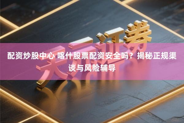 配资炒股中心 喀什股票配资安全吗？揭秘正规渠谈与风险辅导
