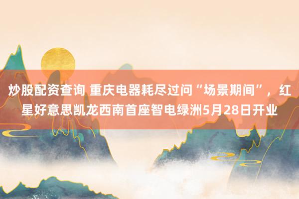 炒股配资查询 重庆电器耗尽过问“场景期间”，红星好意思凯龙西南首座智电绿洲5月28日开业