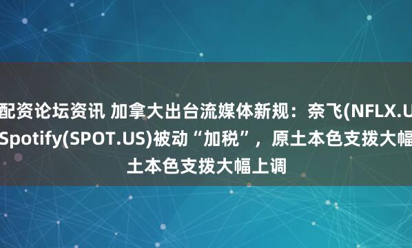 配资论坛资讯 加拿大出台流媒体新规：奈飞(NFLX.US)、Spotify(SPOT.US)被动“加税”，原土本色支拨大幅上调