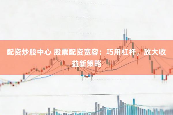 配资炒股中心 股票配资宽容：巧用杠杆，放大收益新策略