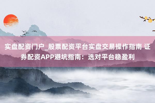 实盘配资门户_股票配资平台实盘交易操作指南 证券配资APP避坑指南：选对平台稳盈利