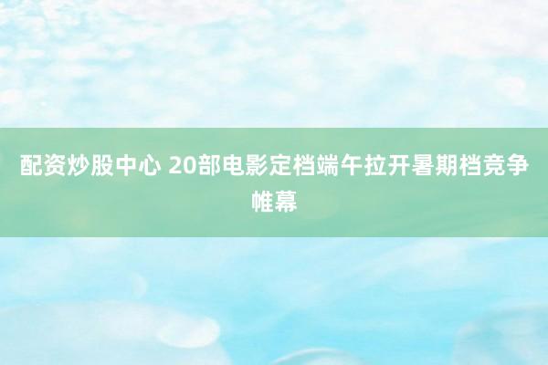 配资炒股中心 20部电影定档端午拉开暑期档竞争帷幕