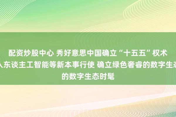 配资炒股中心 秀好意思中国确立“十五五”权术：潜入东谈主工智能等新本事行使 确立绿色奢睿的数字生态时髦