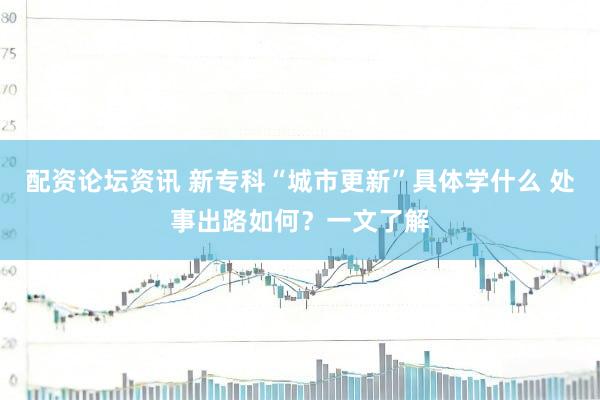 配资论坛资讯 新专科“城市更新”具体学什么 处事出路如何？一文了解