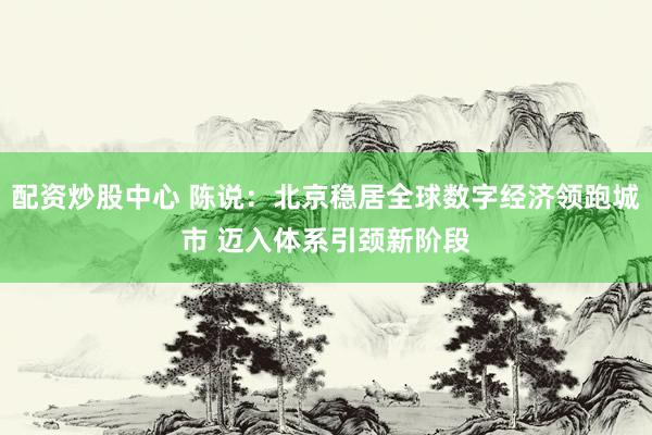 配资炒股中心 陈说：北京稳居全球数字经济领跑城市 迈入体系引颈新阶段