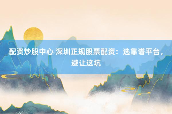 配资炒股中心 深圳正规股票配资：选靠谱平台，避让这坑