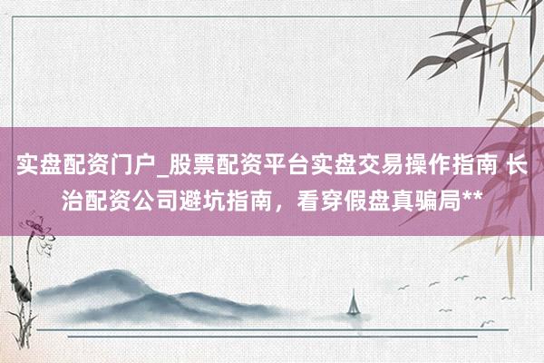 实盘配资门户_股票配资平台实盘交易操作指南 长治配资公司避坑指南，看穿假盘真骗局**