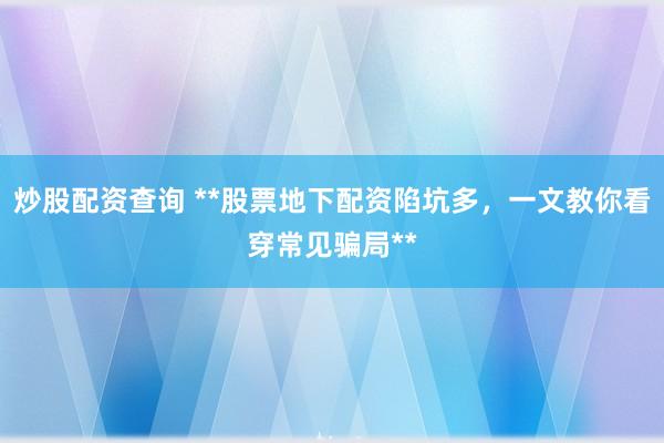 炒股配资查询 **股票地下配资陷坑多，一文教你看穿常见骗局**